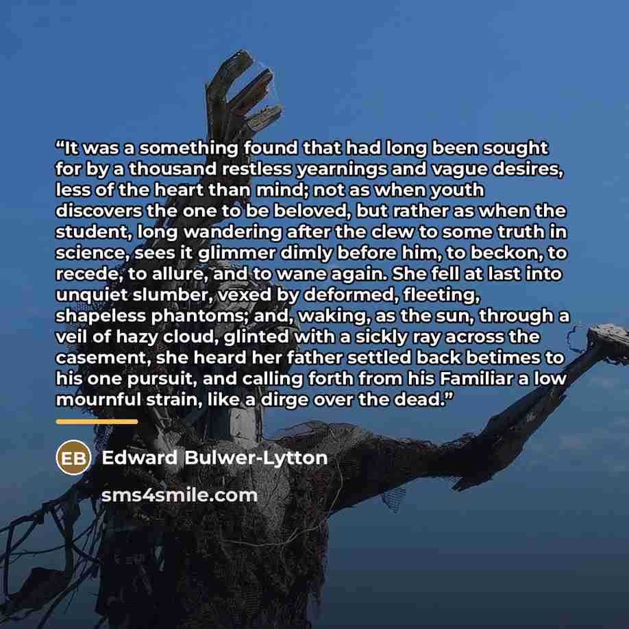“It was a something found that had long been sought for by a thousand restless yearnings and vague desires, less of the heart than mind; not as when youth discovers the one to be beloved, but rather as when the student, long wandering after the clew to some truth in science, sees it glimmer dimly…” quote by Edward Bulwer-Lytton