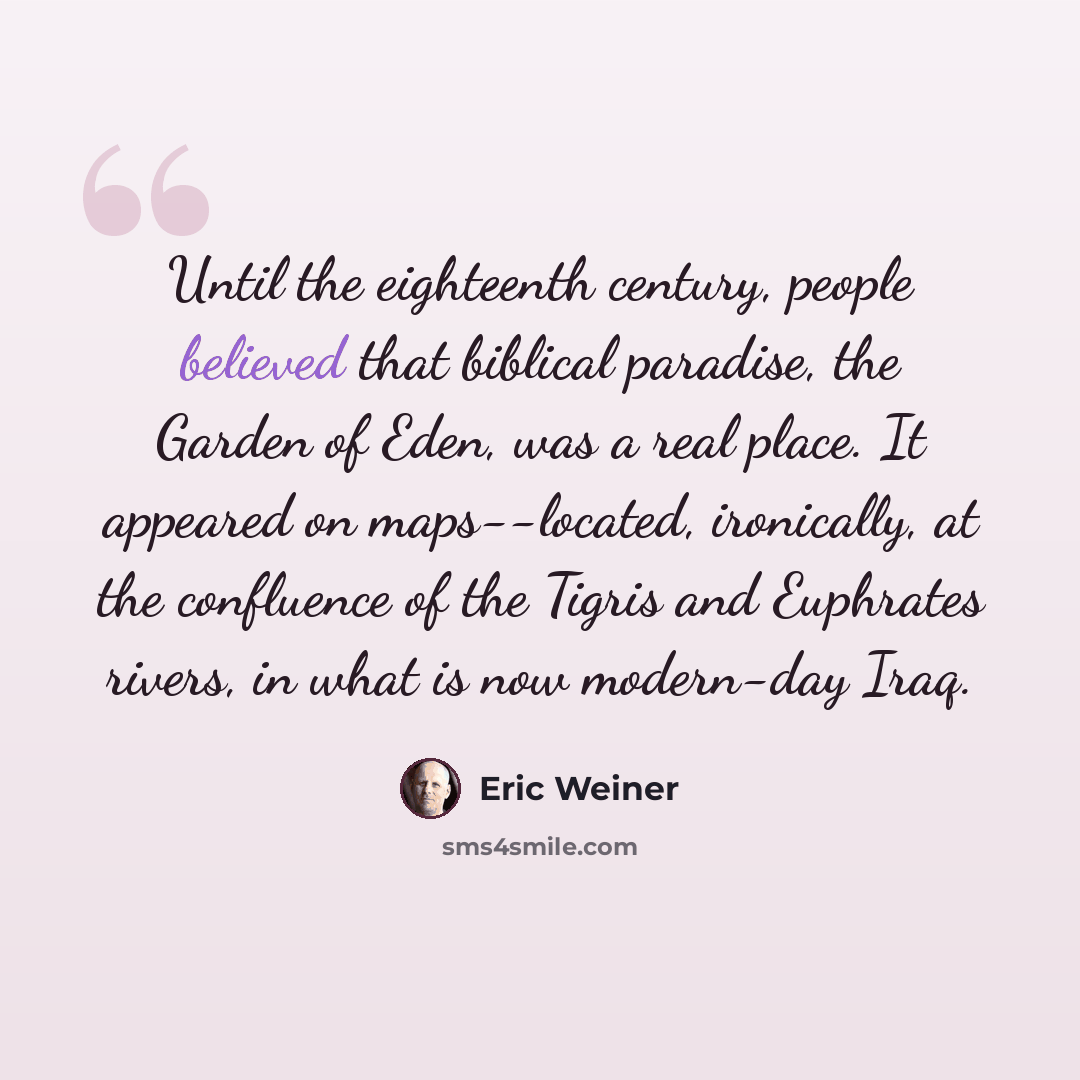 “Until the eighteenth century, people believed that biblical paradise, the Garden of Eden, was a real place. It appeared on maps--located, ironically, at the confluence of the Tigris and Euphrates rivers, in what is now modern-day Iraq.” quote by Eric Weiner