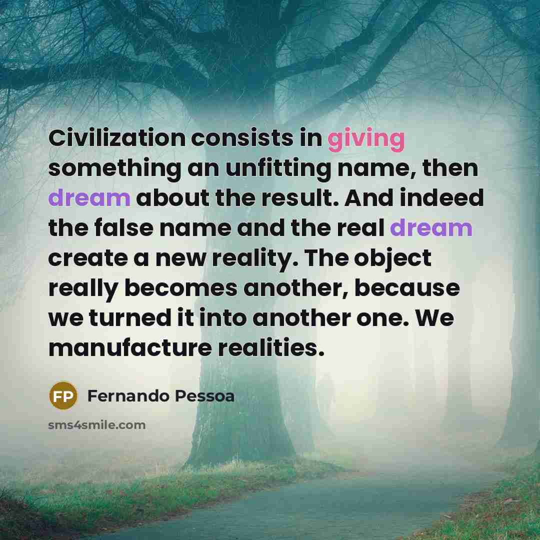 “Civilization consists in giving something an unfitting name, then dream about the result. And indeed the false name and the real dream create a new reality. The object really becomes another, because we turned it into another one. We manufacture realities.” quote by Fernando Pessoa