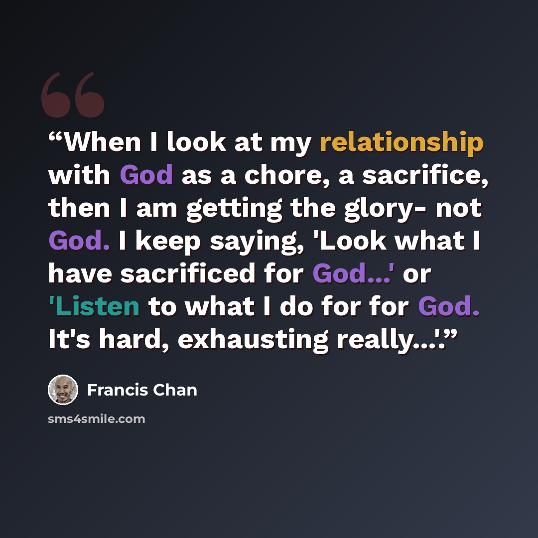 “When I look at my relationship with God as a chore, a sacrifice, then I am getting the glory- not God. I keep saying, 'Look what I have sacrificed for God...' or 'Listen to what I do for for God. It's hard, exhausting really...'.” quote by Francis Chan