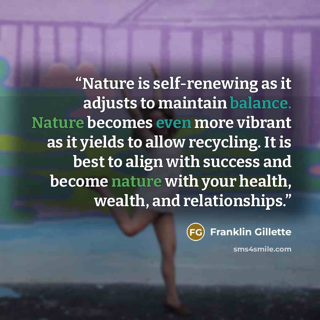 “Nature is self-renewing as it adjusts to maintain balance. Nature becomes even more vibrant as it yields to allow recycling. It is best to align with success and become nature with your health, wealth, and relationships.” quote by Franklin Gillette