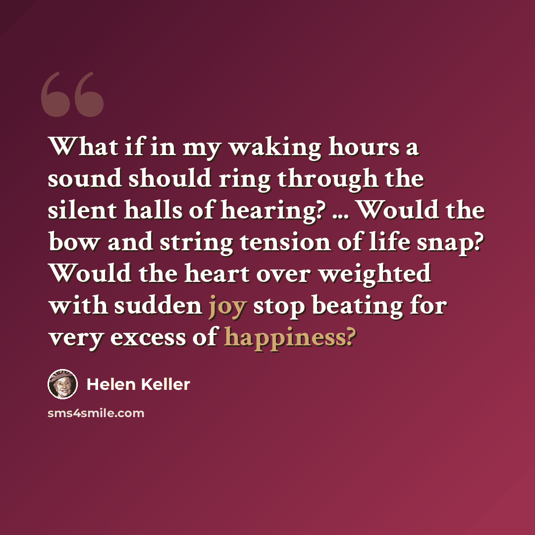 “What if in my waking hours a sound should ring through the silent halls of hearing? ... Would the bow and string tension of life snap? Would the heart over weighted with sudden joy stop beating for very excess of happiness?” quote by Helen Keller