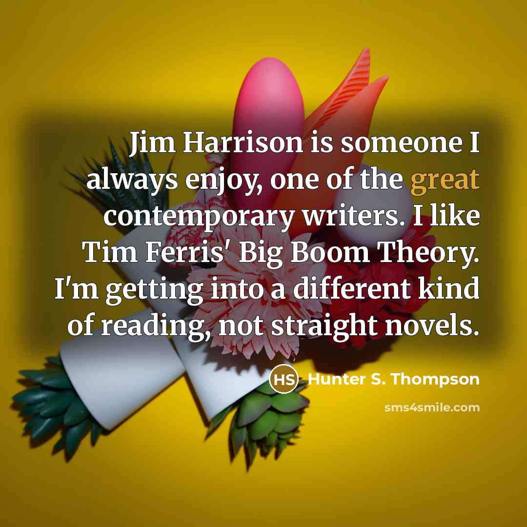 “Jim Harrison is someone I always enjoy, one of the great contemporary writers. I like Tim Ferris' Big Boom Theory. I'm getting into a different kind of reading, not straight novels.” quote by Hunter S. Thompson