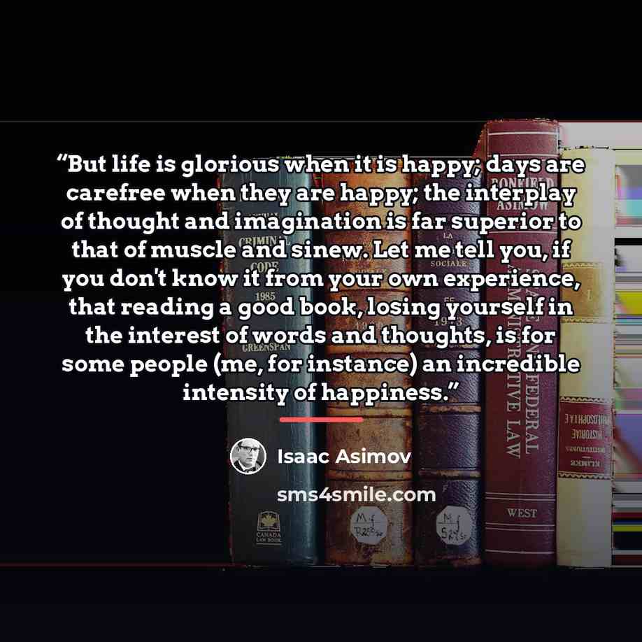 “But life is glorious when it is happy; days are carefree when they are happy; the interplay of thought and imagination is far superior to that of muscle and sinew. Let me tell you, if you don't know it from your own experience, that reading a good book, losing yourself in the interest of words and…” quote by Isaac Asimov