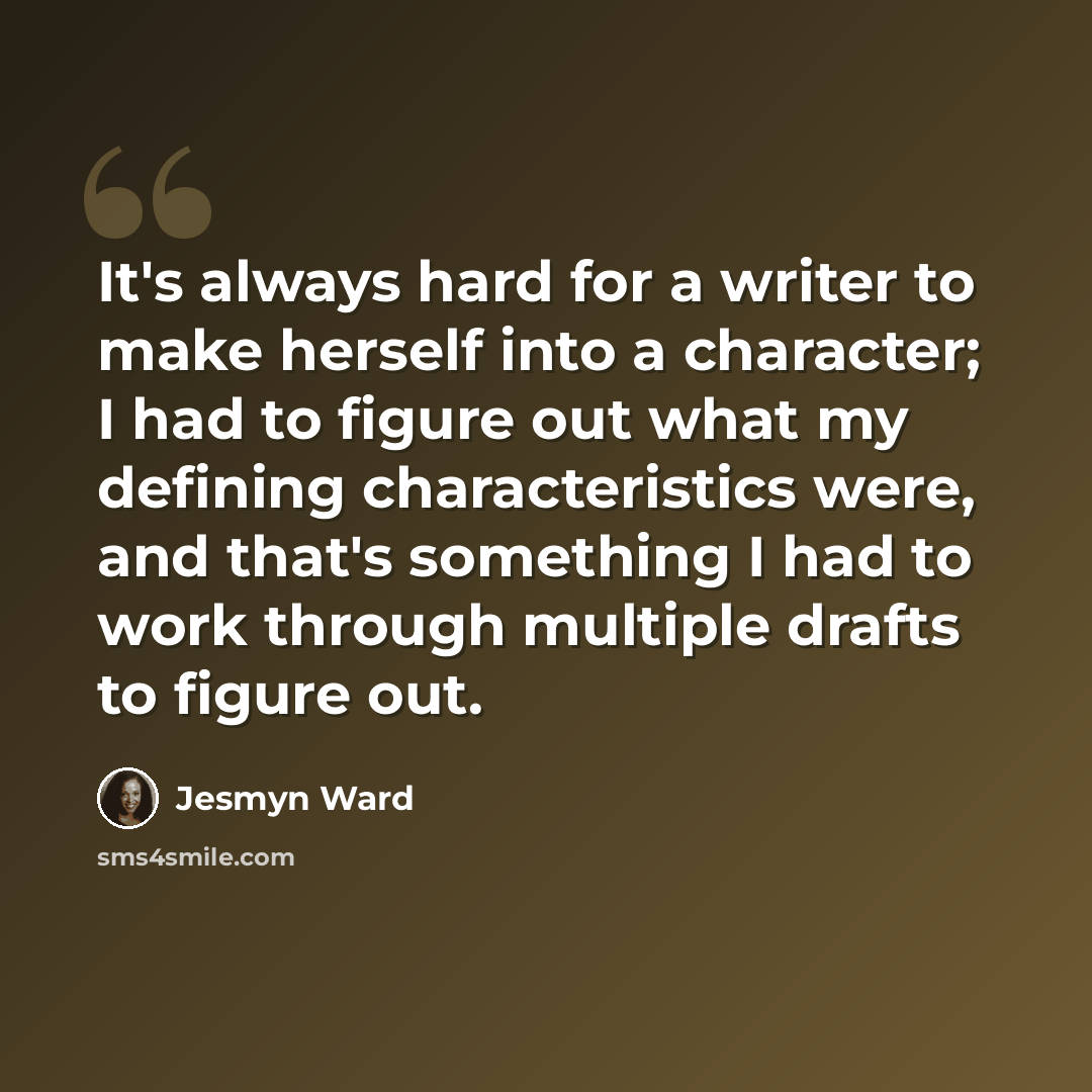 “It's always hard for a writer to make herself into a character; I had to figure out what my defining characteristics were, and that's something I had to work through multiple drafts to figure out.” quote by Jesmyn Ward