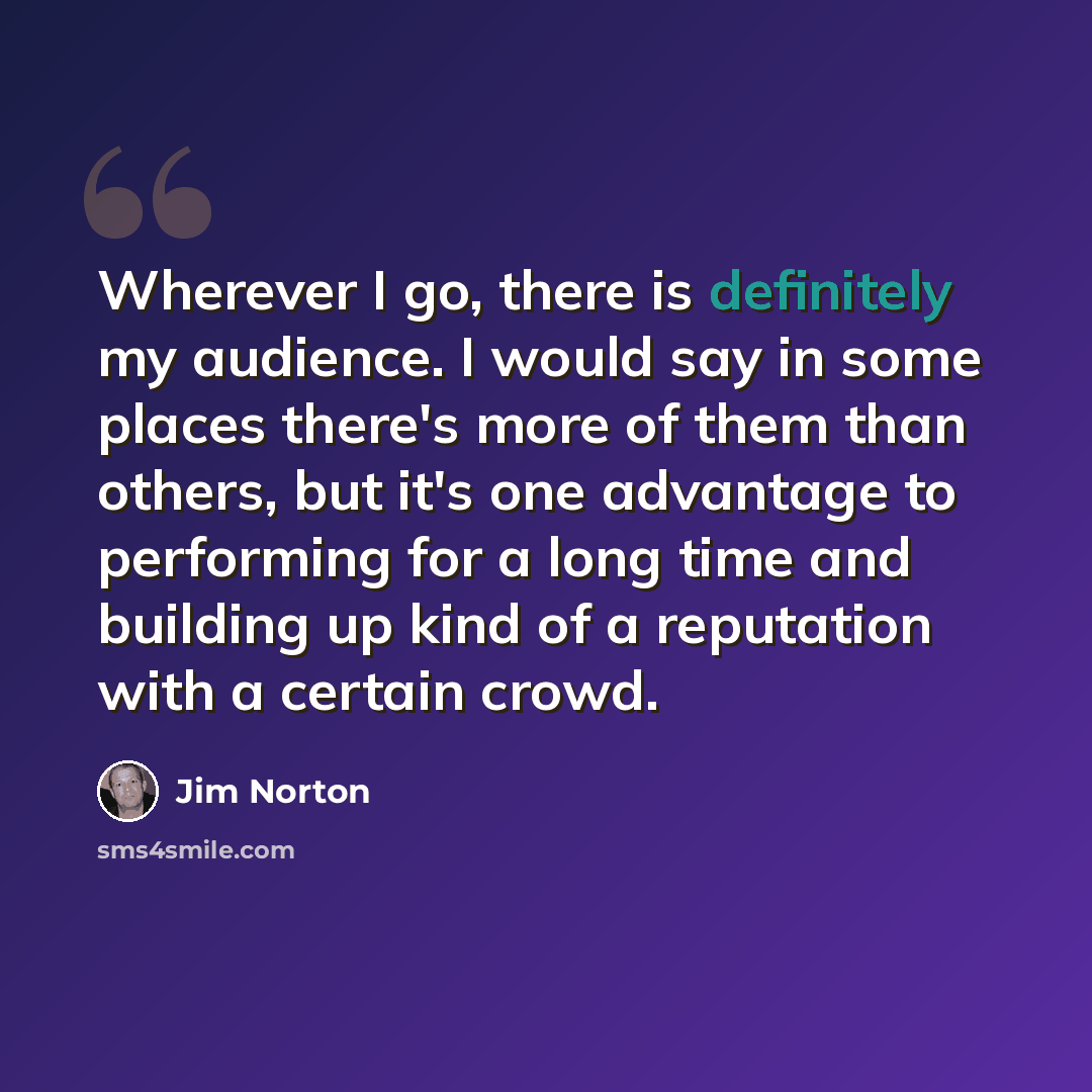 “Wherever I go, there is definitely my audience. I would say in some places there's more of them than others, but it's one advantage to performing for a long time and building up kind of a reputation with a certain crowd.” quote by Jim Norton