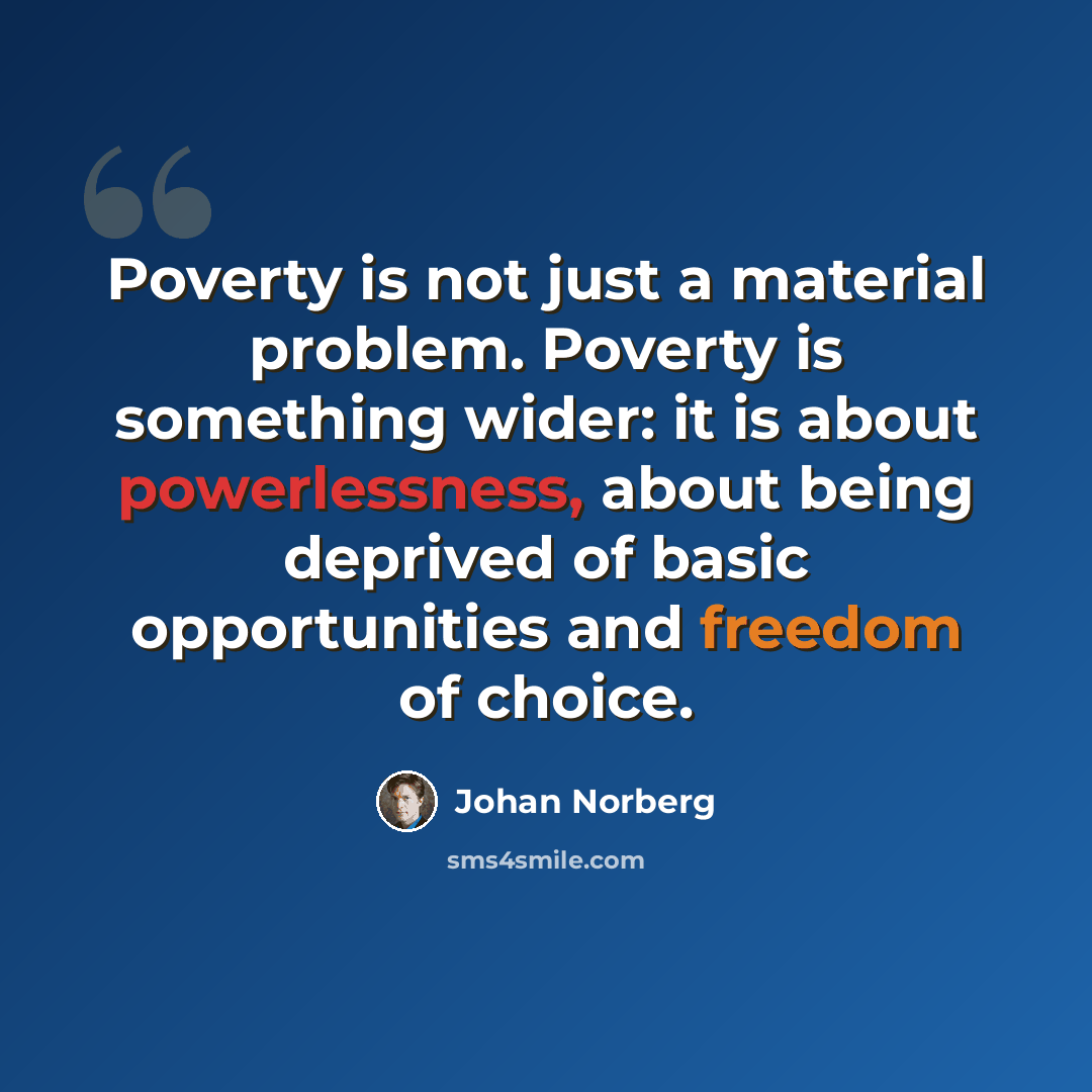 “Poverty is not just a material problem. Poverty is something wider: it is about powerlessness, about being deprived of basic opportunities and freedom of choice.” quote by Johan Norberg
