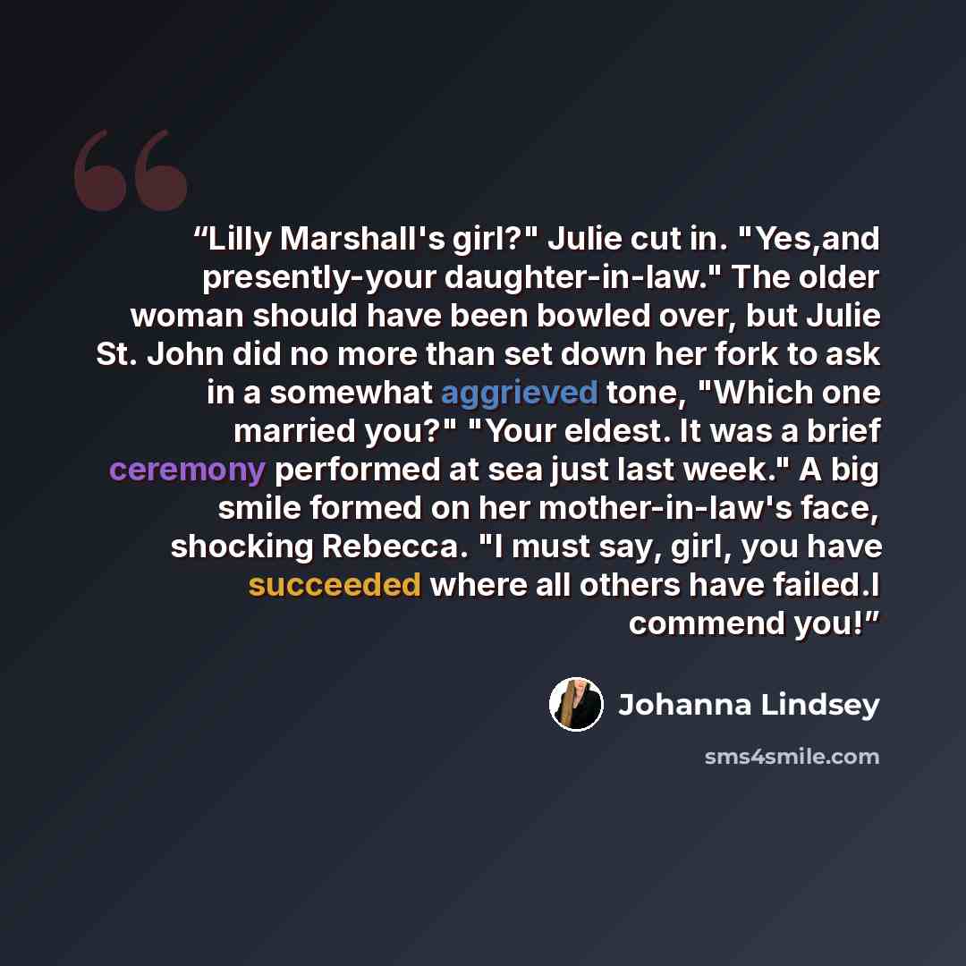 “Lilly Marshall's girl?" Julie cut in. "Yes,and presently-your daughter-in-law." The older woman should have been bowled over, but Julie St. John did no more than set down her fork to ask in a somewhat aggrieved tone, "Which one married you?" "Your eldest. It was a brief ceremony performed at sea…” quote by Johanna Lindsey