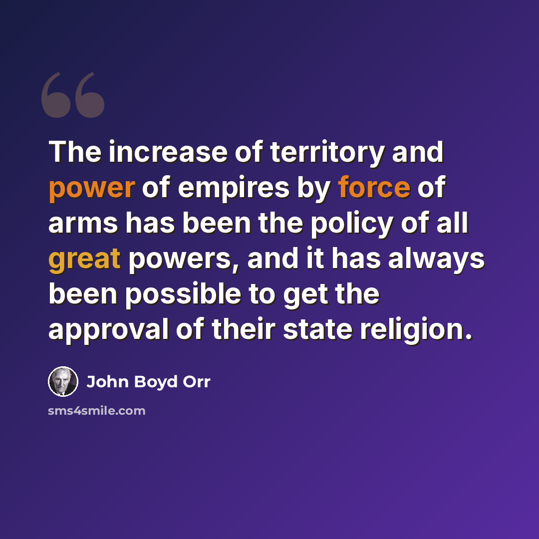 “The increase of territory and power of empires by force of arms has been the policy of all great powers, and it has always been possible to get the approval of their state religion.” quote by John Boyd Orr