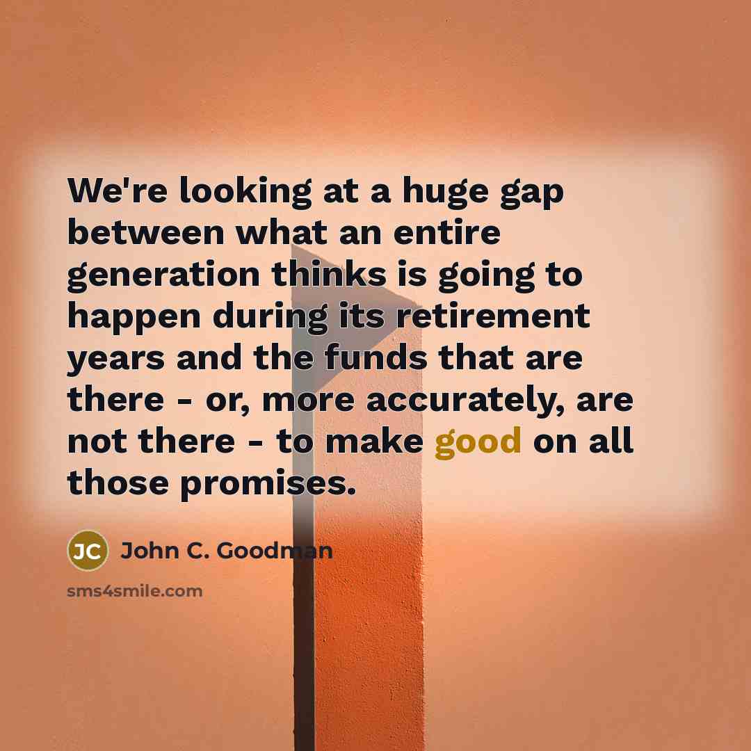 “We're looking at a huge gap between what an entire generation thinks is going to happen during its retirement years and the funds that are there - or, more accurately, are not there - to make good on all those promises.” quote by John C. Goodman