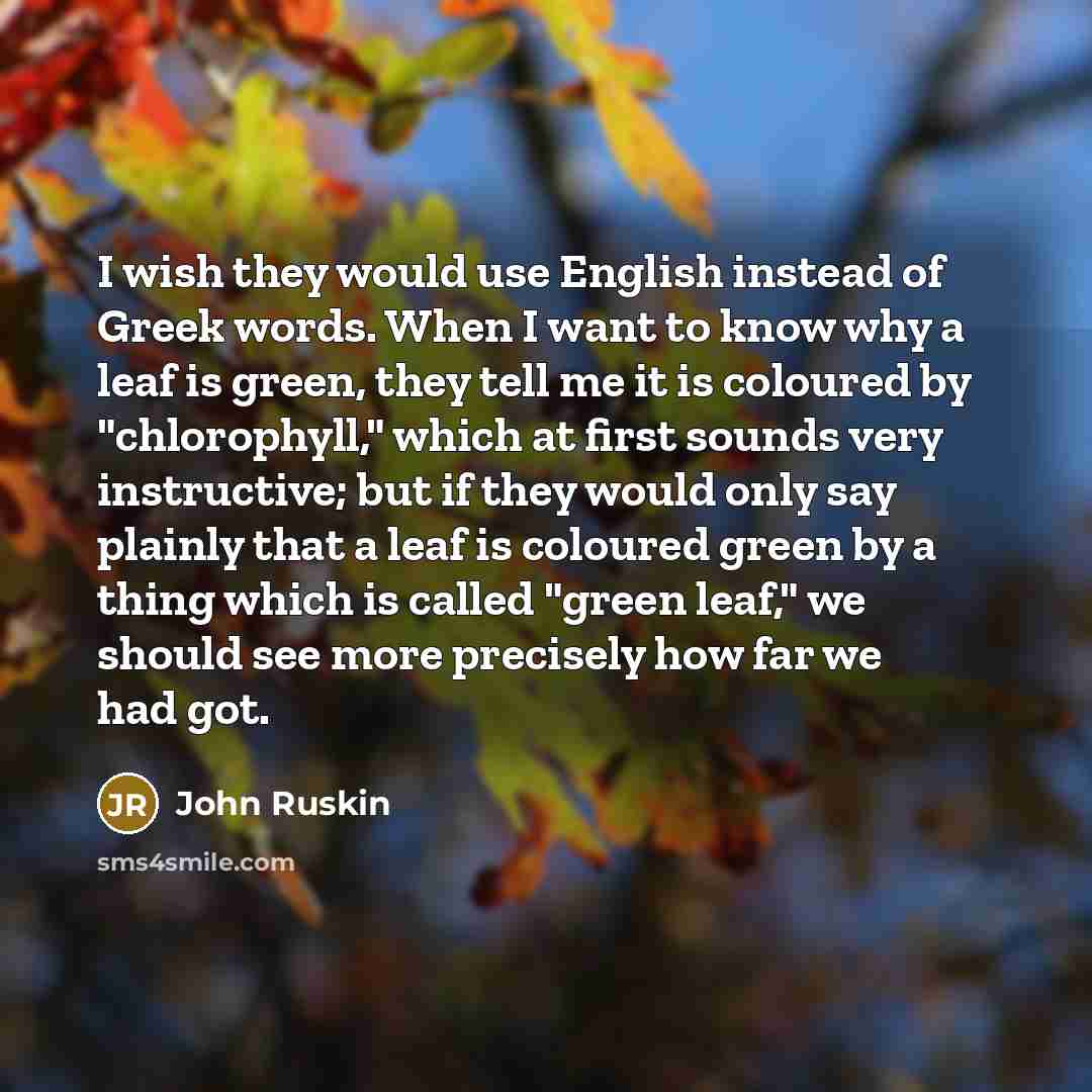 “I wish they would use English instead of Greek words. When I want to know why a leaf is green, they tell me it is coloured by "chlorophyll," which at first sounds very instructive; but if they would only say plainly that a leaf is coloured green by a thing which is called "green leaf," we should…” quote by John Ruskin