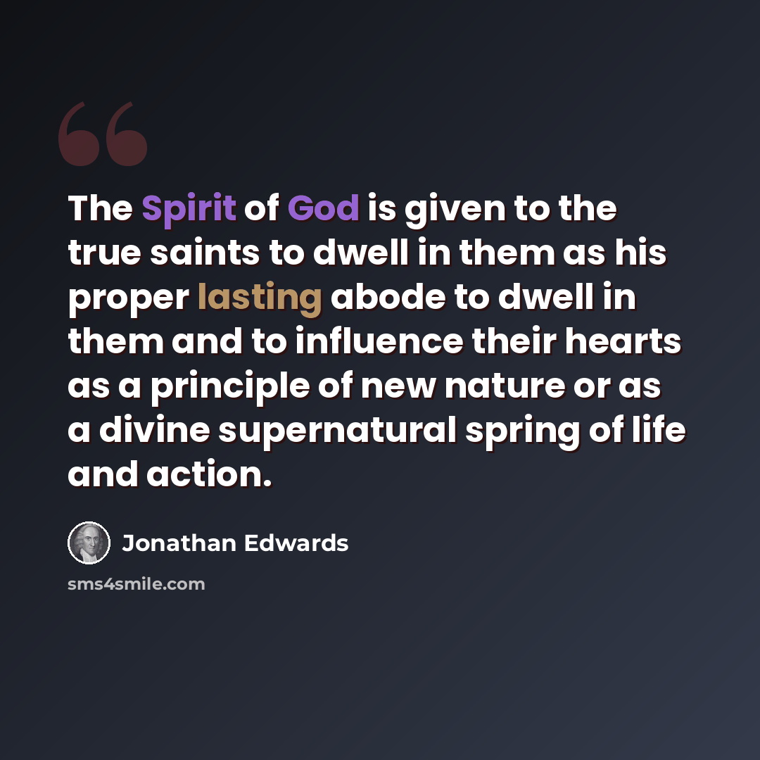 “The Spirit of God is given to the true saints to dwell in them as his proper lasting abode to dwell in them and to influence their hearts as a principle of new nature or as a divine supernatural spring of life and action.” quote by Jonathan Edwards