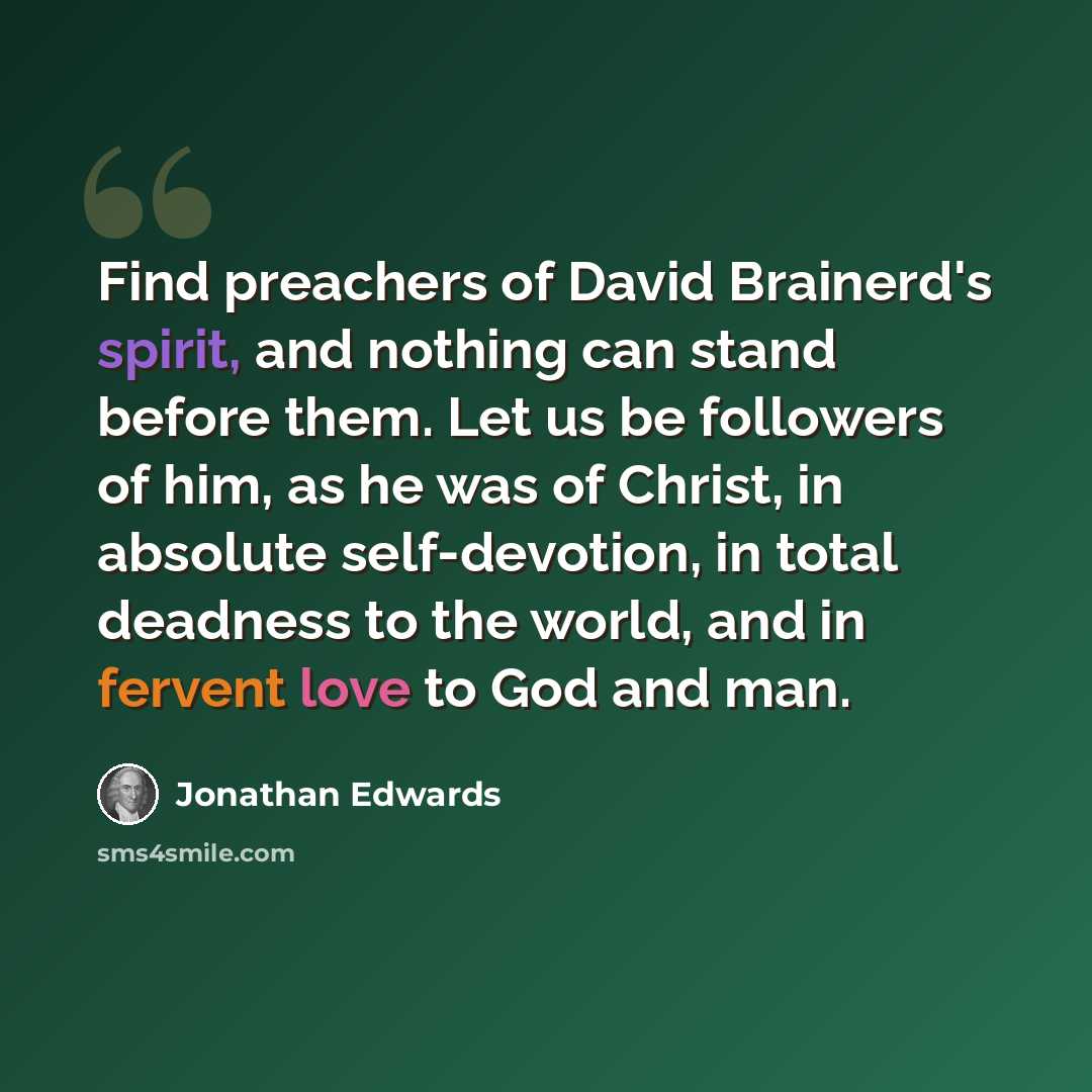 “Find preachers of David Brainerd's spirit, and nothing can stand before them. Let us be followers of him, as he was of Christ, in absolute self-devotion, in total deadness to the world, and in fervent love to God and man.” quote by Jonathan Edwards