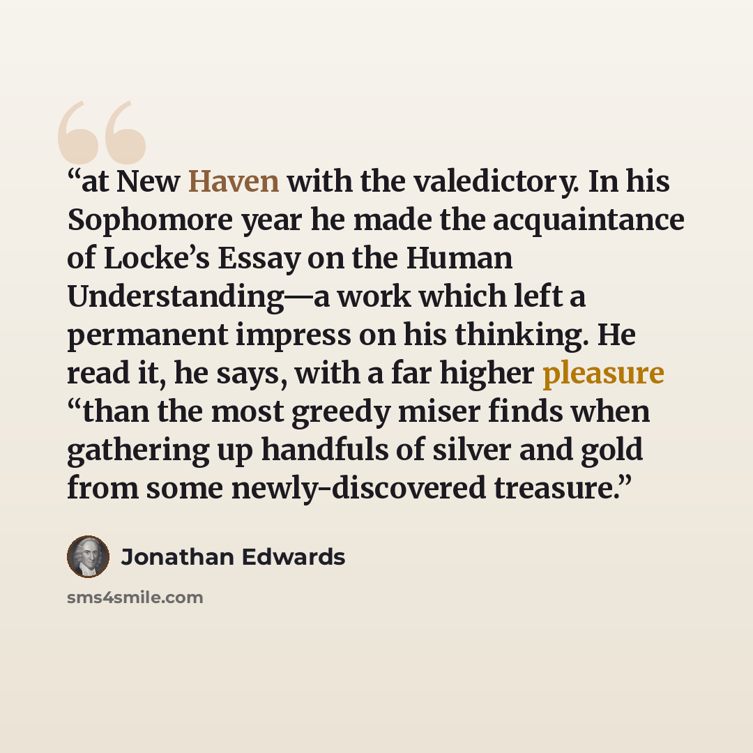 “at New Haven with the valedictory. In his Sophomore year he made the acquaintance of Locke’s Essay on the Human Understanding—a work which left a permanent impress on his thinking. He read it, he says, with a far higher pleasure “than the most greedy miser finds when gathering up handfuls of…” quote by Jonathan Edwards
