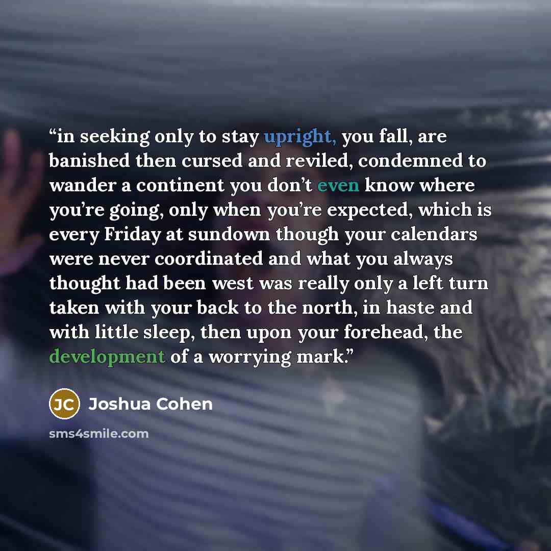 “in seeking only to stay upright, you fall, are banished then cursed and reviled, condemned to wander a continent you don’t even know where you’re going, only when you’re expected, which is every Friday at sundown though your calendars were never coordinated and what you always thought had been…” quote by Joshua Cohen
