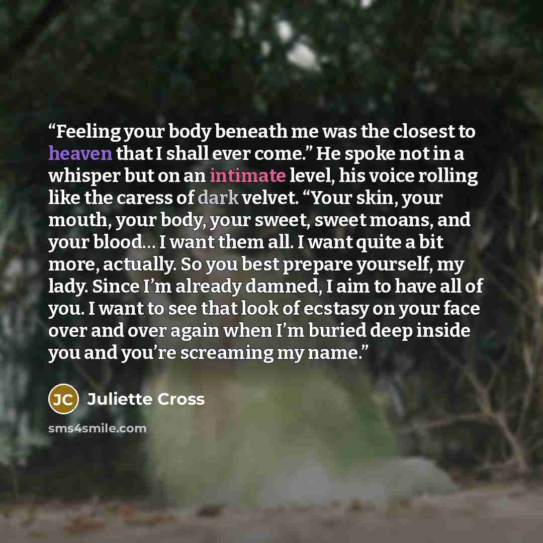 “Feeling your body beneath me was the closest to heaven that I shall ever come.” He spoke not in a whisper but on an intimate level, his voice rolling like the caress of dark velvet. “Your skin, your mouth, your body, your sweet, sweet moans, and your blood… I want them all. I want quite a bit…” quote by Juliette Cross