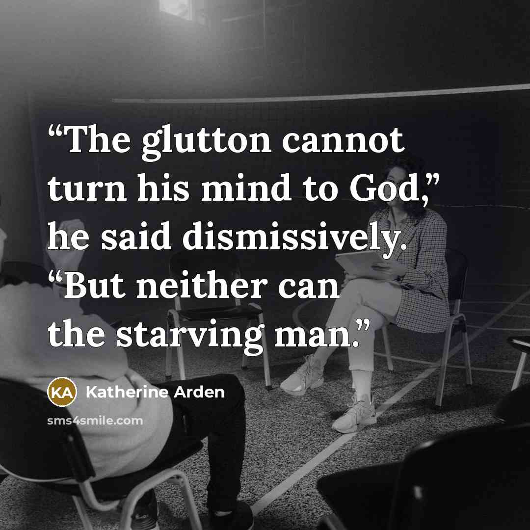 “The glutton cannot turn his mind to God,” he said dismissively. “But neither can the starving man.” quote by Katherine Arden