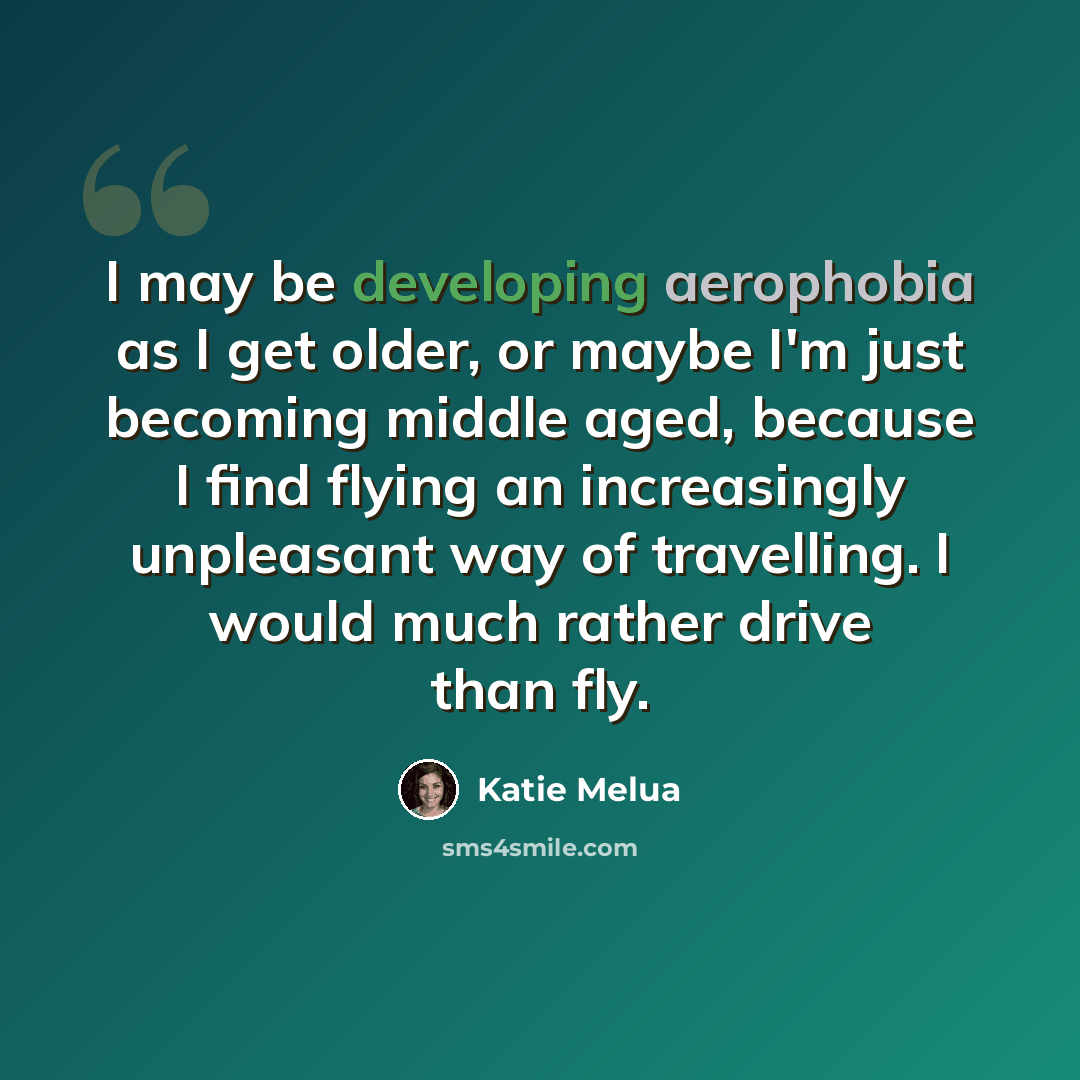 “I may be developing aerophobia as I get older, or maybe I'm just becoming middle aged, because I find flying an increasingly unpleasant way of travelling. I would much rather drive than fly.” quote by Katie Melua
