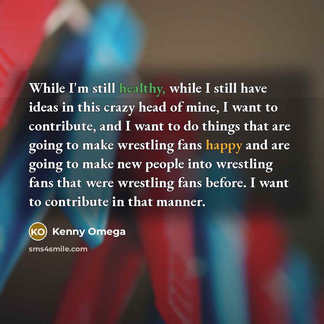 “While I'm still healthy, while I still have ideas in this crazy head of mine, I want to contribute, and I want to do things that are going to make wrestling fans happy and are going to make new people into wrestling fans that were wrestling fans before. I want to contribute in that manner.” quote by Kenny Omega