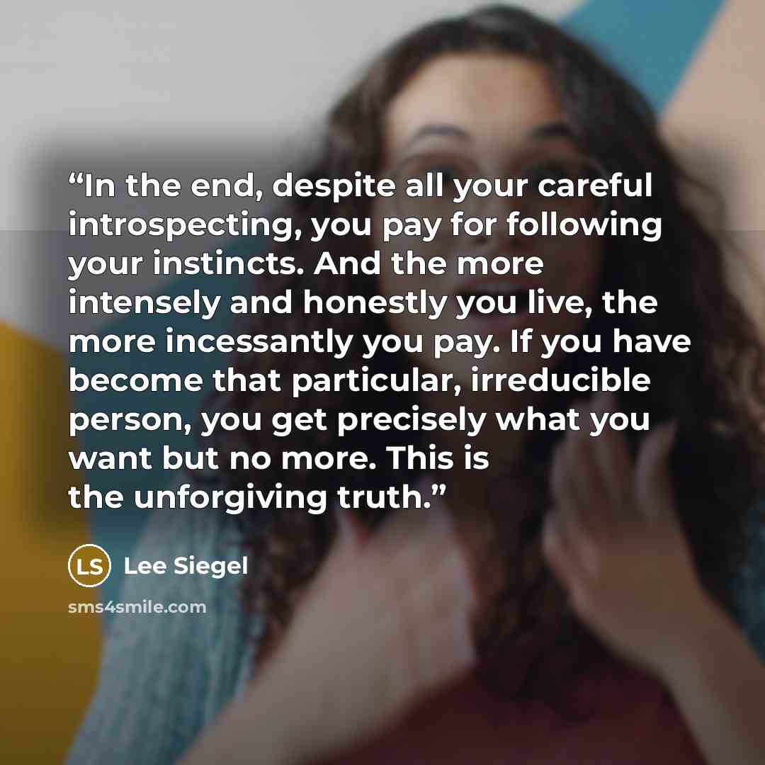 “In the end, despite all your careful introspecting, you pay for following your instincts. And the more intensely and honestly you live, the more incessantly you pay. If you have become that particular, irreducible person, you get precisely what you want but no more. This is the unforgiving truth.” quote by Lee Siegel
