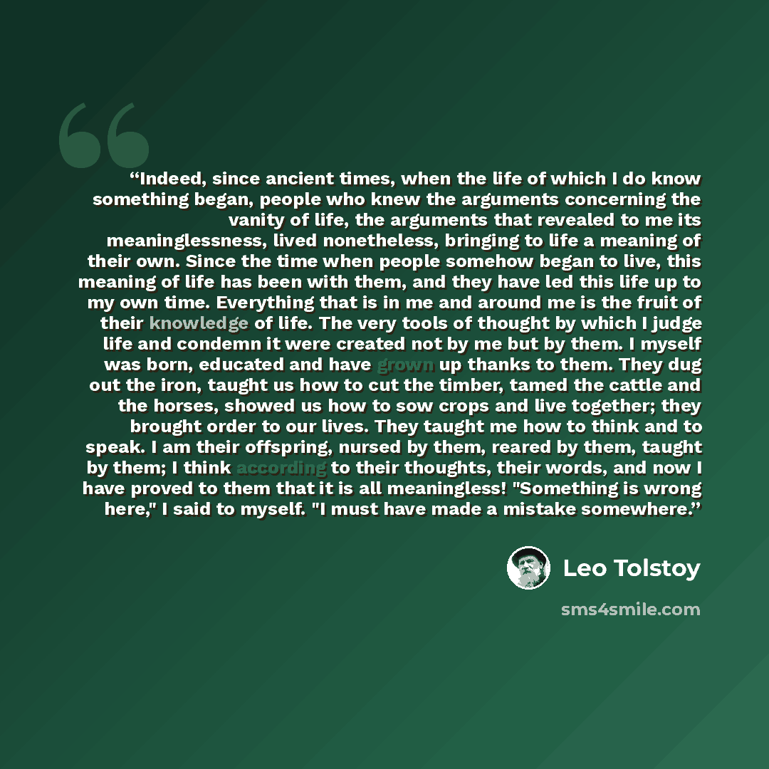 “Indeed, since ancient times, when the life of which I do know something began, people who knew the arguments concerning the vanity of life, the arguments that revealed to me its meaninglessness, lived nonetheless, bringing to life a meaning of their own. Since the time when people somehow began to…” quote by Leo Tolstoy