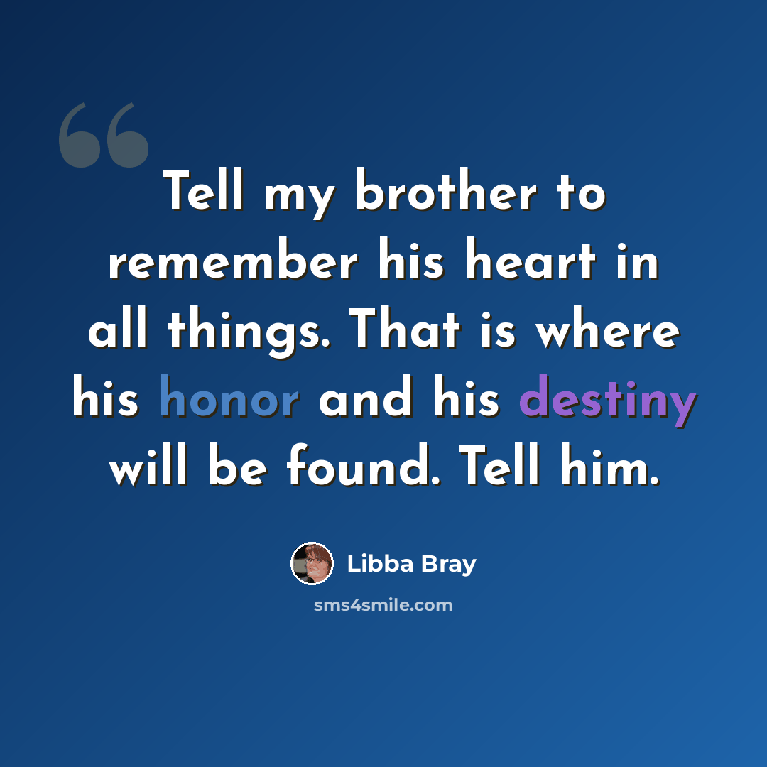 “Tell my brother to remember his heart in all things. That is where his honor and his destiny will be found. Tell him.” quote by Libba Bray