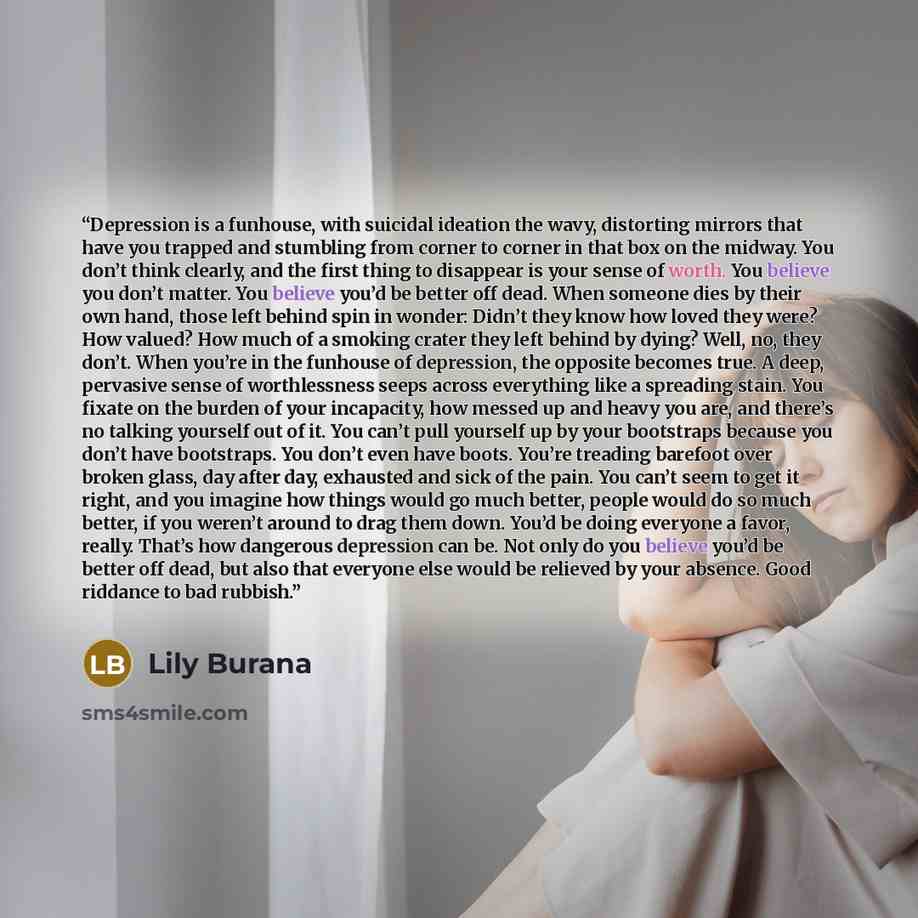 “Depression is a funhouse, with suicidal ideation the wavy, distorting mirrors that have you trapped and stumbling from corner to corner in that box on the midway. You don’t think clearly, and the first thing to disappear is your sense of worth. You believe you don’t matter. You believe you’d be…” quote by Lily Burana