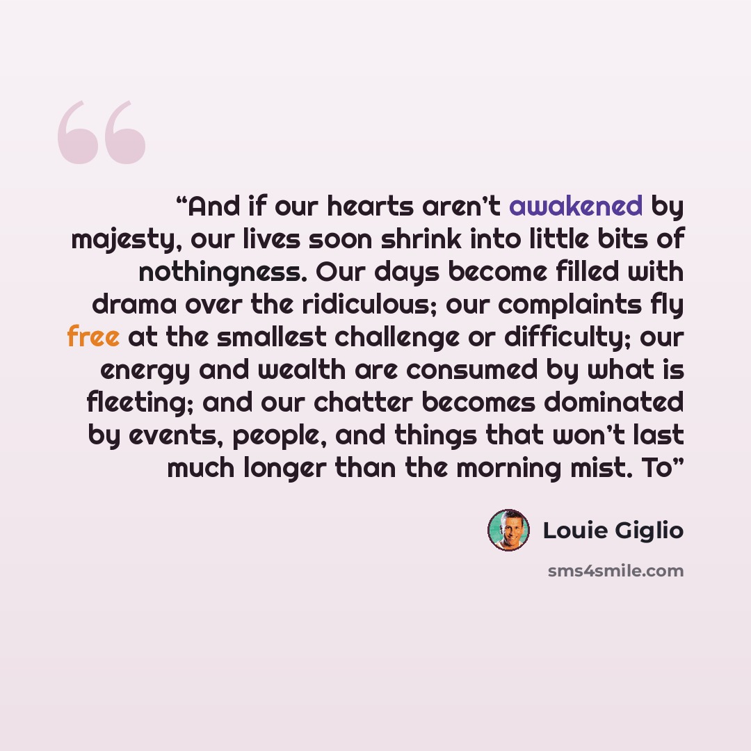 “And if our hearts aren’t awakened by majesty, our lives soon shrink into little bits of nothingness. Our days become filled with drama over the ridiculous; our complaints fly free at the smallest challenge or difficulty; our energy and wealth are consumed by what is fleeting; and our chatter…” quote by Louie Giglio