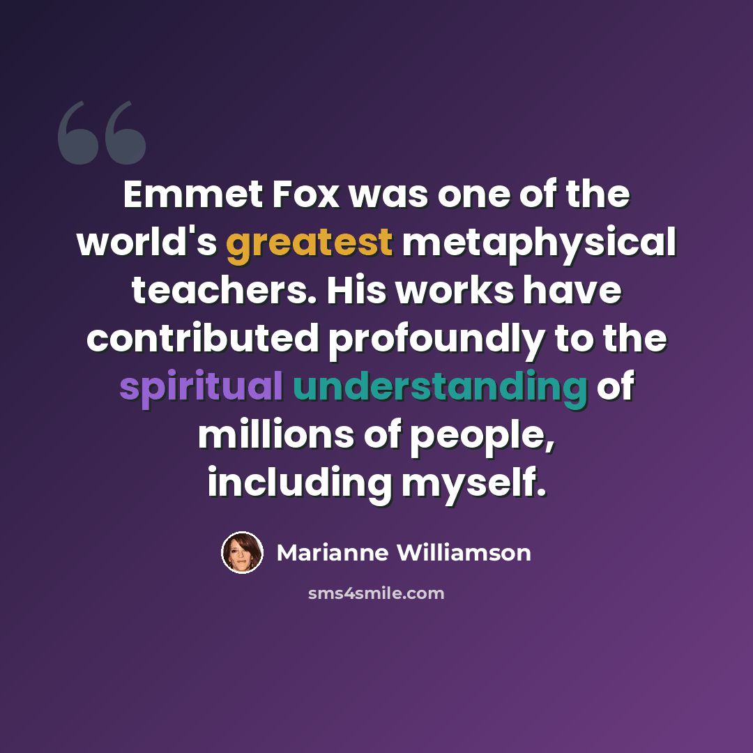 “Emmet Fox was one of the world's greatest metaphysical teachers. His works have contributed profoundly to the spiritual understanding of millions of people, including myself.” quote by Marianne Williamson