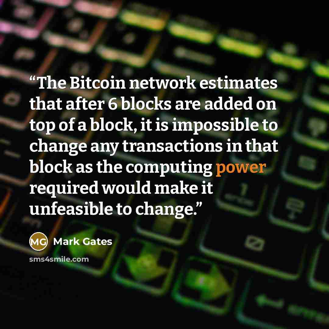 “The Bitcoin network estimates that after 6 blocks are added on top of a block, it is impossible to change any transactions in that block as the computing power required would make it unfeasible to change.” quote by Mark Gates