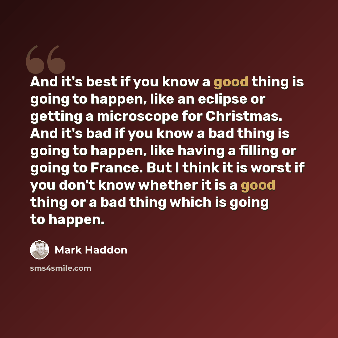 “And it's best if you know a good thing is going to happen, like an eclipse or getting a microscope for Christmas. And it's bad if you know a bad thing is going to happen, like having a filling or going to France. But I think it is worst if you don't know whether it is a good thing or a bad thing…” quote by Mark Haddon