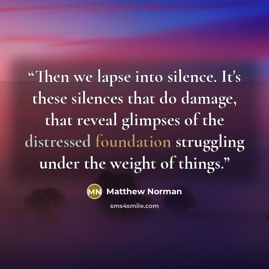 “Then we lapse into silence. It's these silences that do damage, that reveal glimpses of the distressed foundation struggling under the weight of things.” quote by Matthew Norman