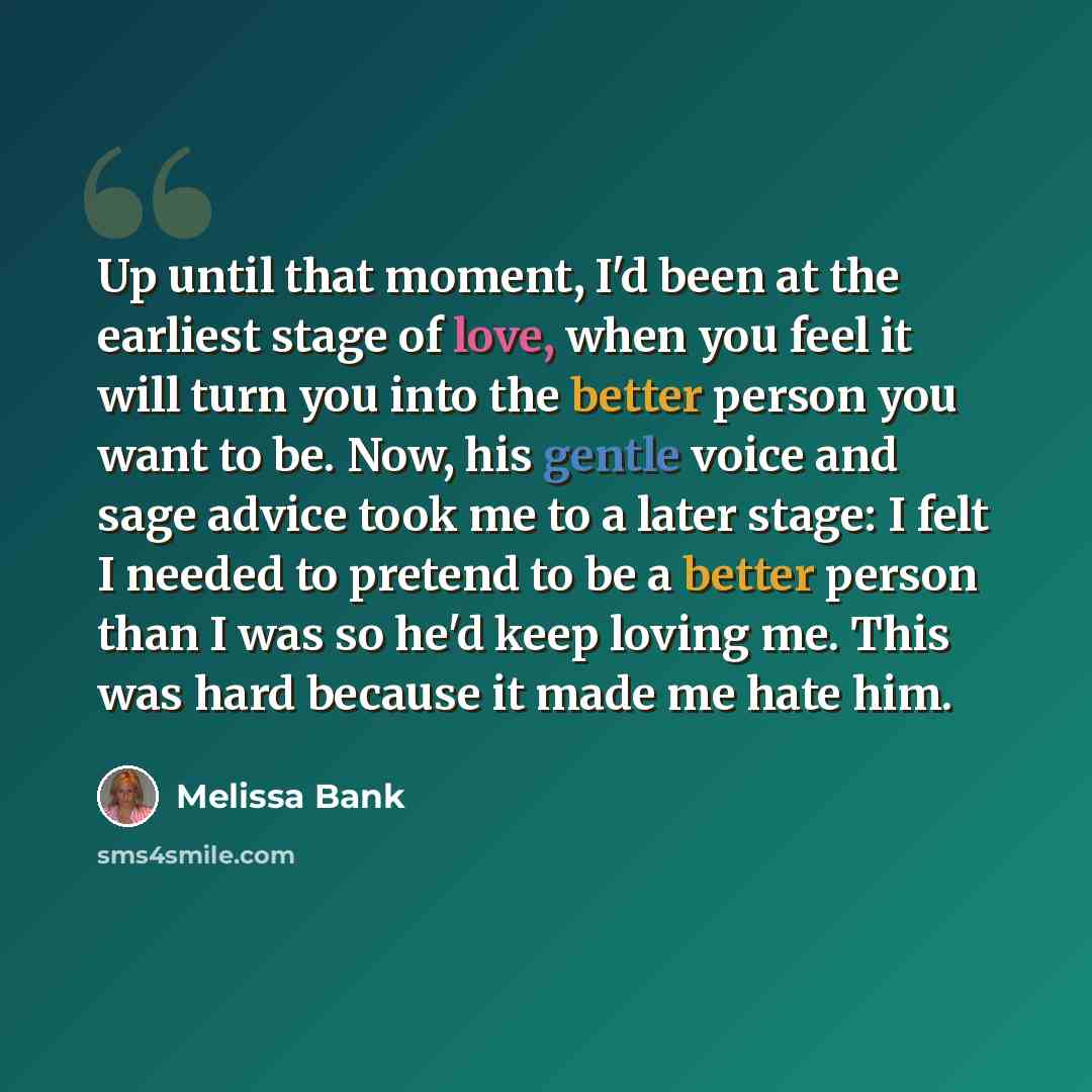 “Up until that moment, I'd been at the earliest stage of love, when you feel it will turn you into the better person you want to be. Now, his gentle voice and sage advice took me to a later stage: I felt I needed to pretend to be a better person than I was so he'd keep loving me. This was hard…” quote by Melissa Bank