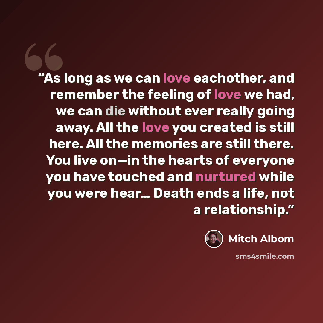 “As long as we can love eachother, and remember the feeling of love we had, we can die without ever really going away. All the love you created is still here. All the memories are still there. You live on—in the hearts of everyone you have touched and nurtured while you were hear… Death ends a…” quote by Mitch Albom