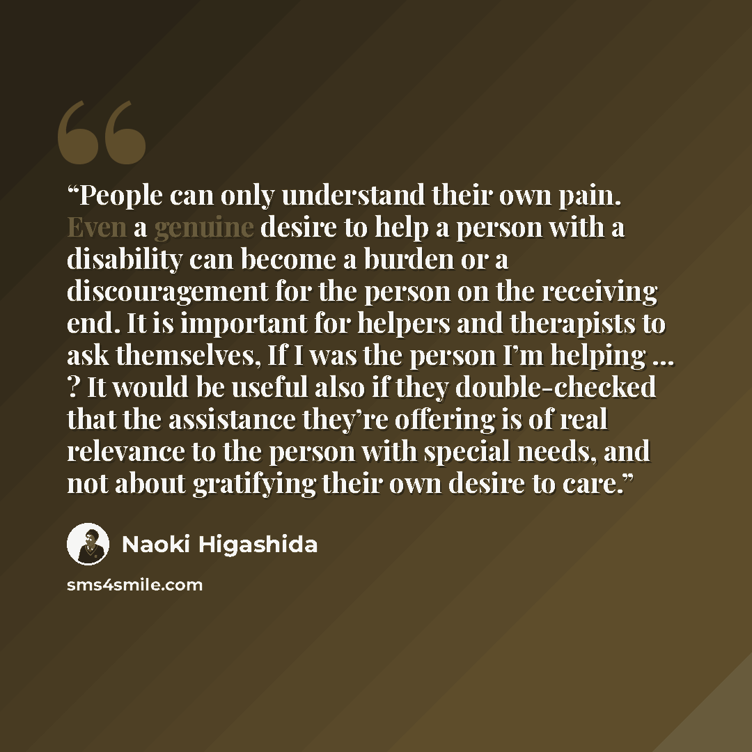 “People can only understand their own pain. Even a genuine desire to help a person with a disability can become a burden or a discouragement for the person on the receiving end. It is important for helpers and therapists to ask themselves, If I was the person I’m helping … ? It would be useful also…” quote by Naoki Higashida