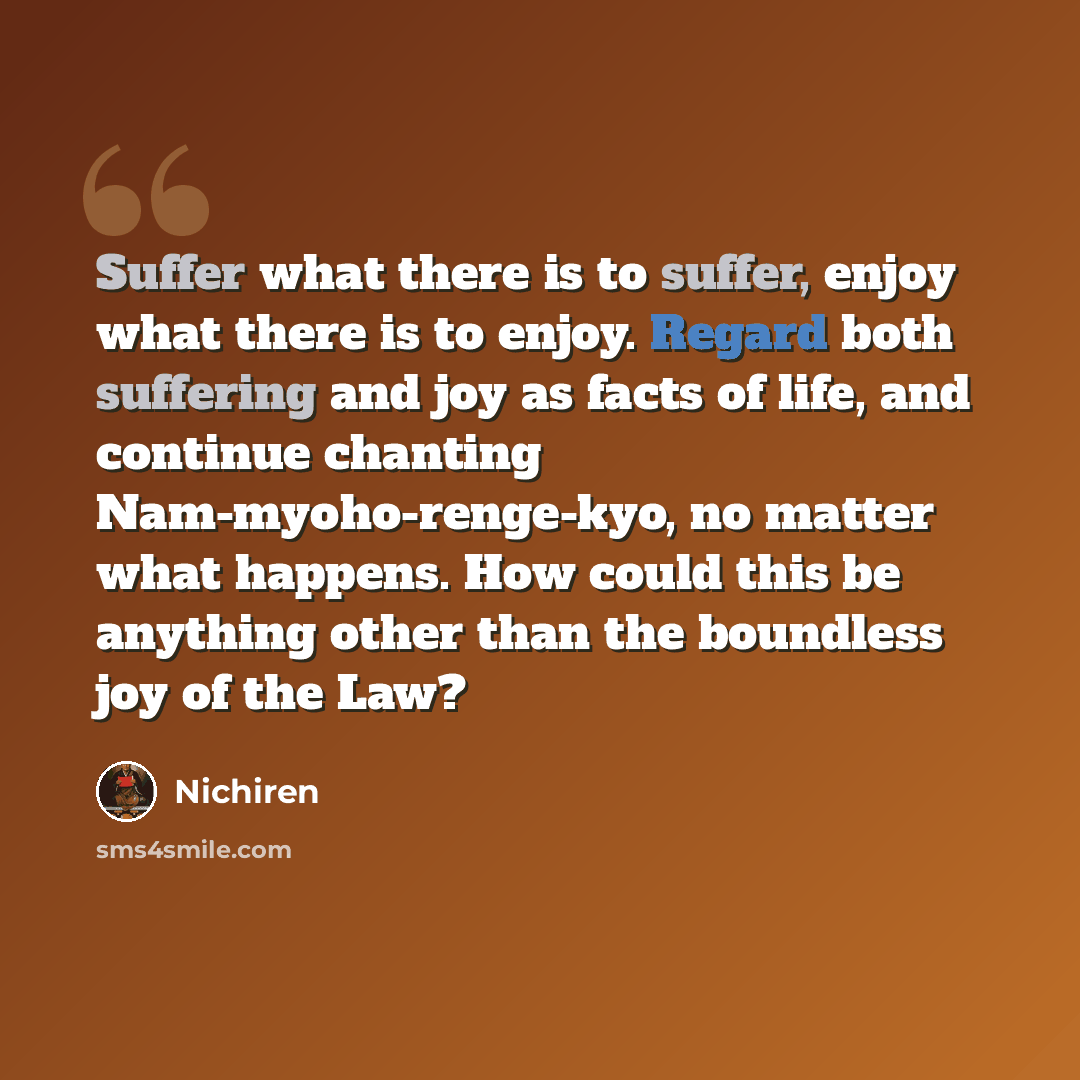 “Suffer what there is to suffer, enjoy what there is to enjoy. Regard both suffering and joy as facts of life, and continue chanting Nam-myoho-renge-kyo, no matter what happens. How could this be anything other than the boundless joy of the Law?” quote by Nichiren