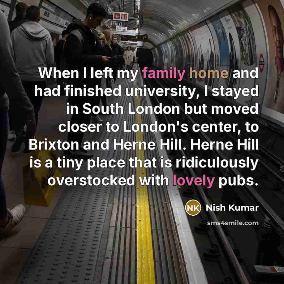 “When I left my family home and had finished university, I stayed in South London but moved closer to London's center, to Brixton and Herne Hill. Herne Hill is a tiny place that is ridiculously overstocked with lovely pubs.” quote by Nish Kumar
