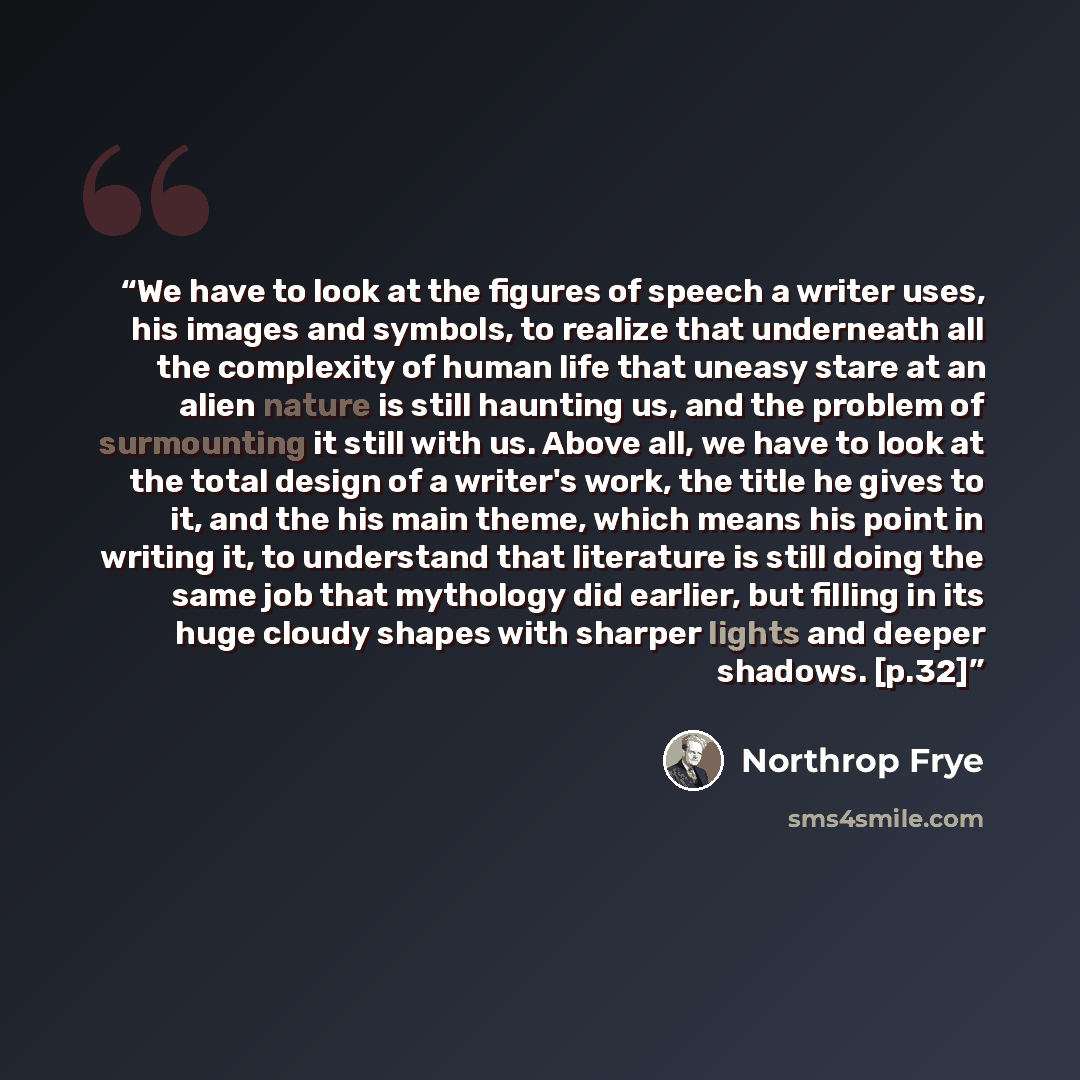 “We have to look at the figures of speech a writer uses, his images and symbols, to realize that underneath all the complexity of human life that uneasy stare at an alien nature is still haunting us, and the problem of surmounting it still with us. Above all, we have to look at the total design of…” quote by Northrop Frye