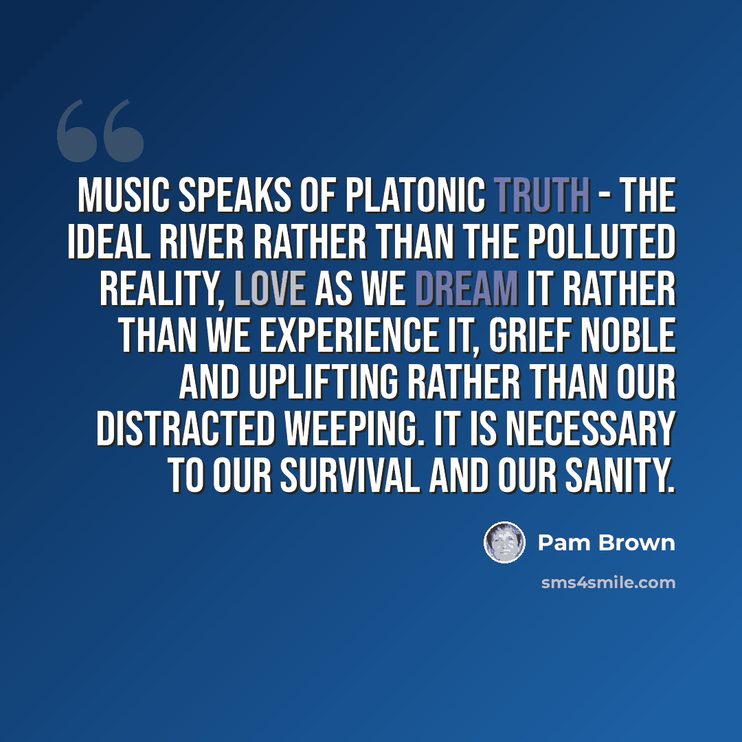 “Music speaks of Platonic truth - the ideal river rather than the polluted reality, love as we dream it rather than we experience it, grief noble and uplifting rather than our distracted weeping. It is necessary to our survival and our sanity.” quote by Pam Brown