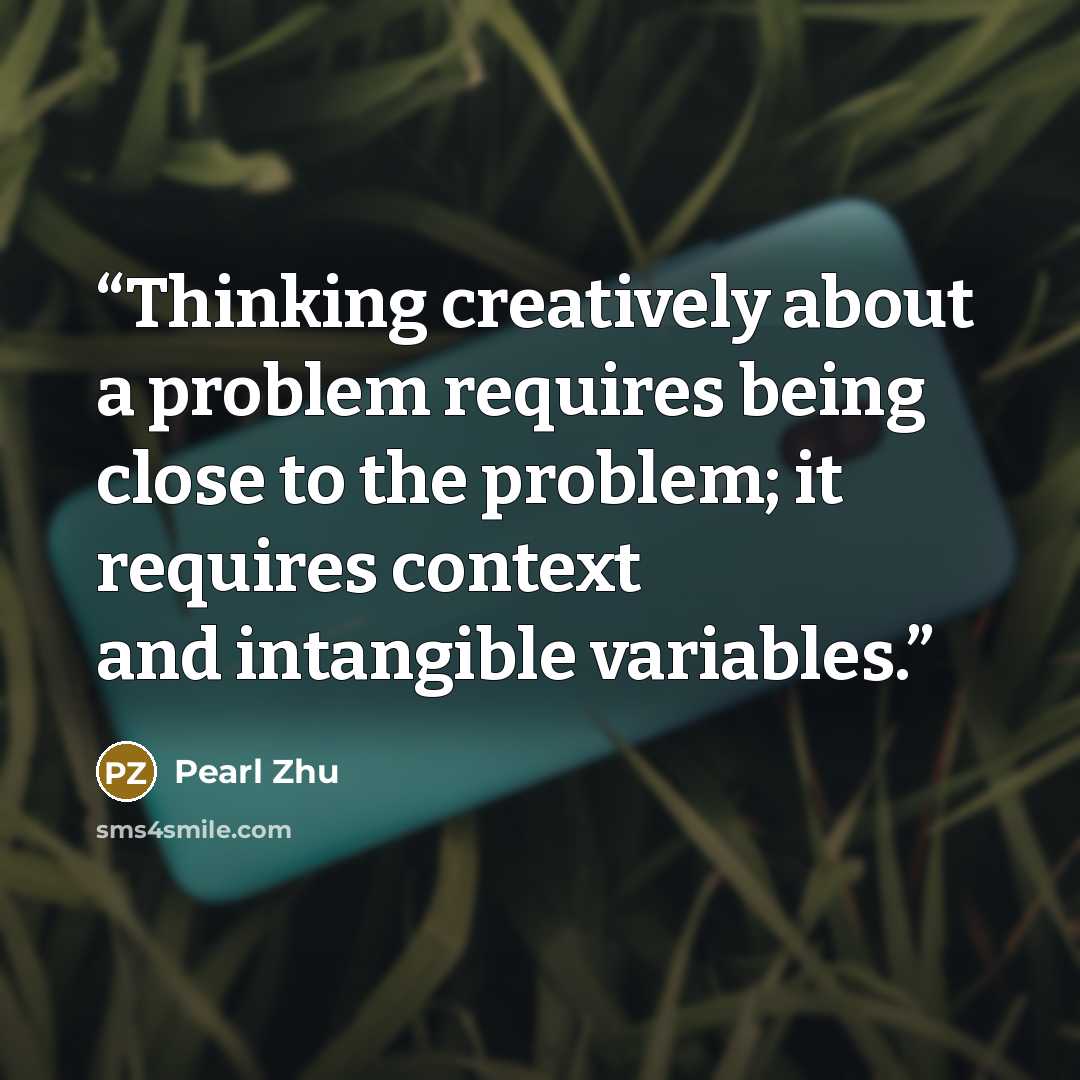 “Thinking creatively about a problem requires being close to the problem; it requires context and intangible variables.” quote by Pearl Zhu