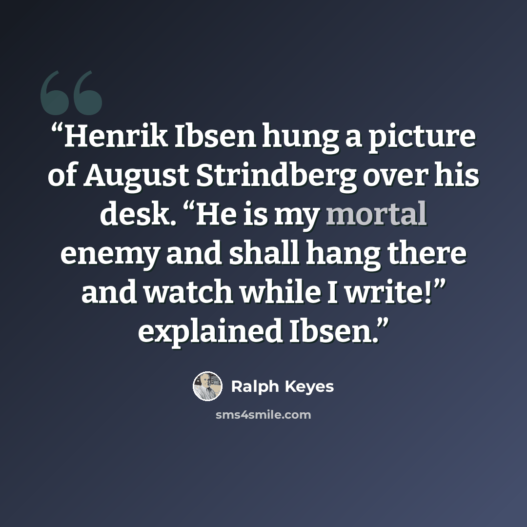 “Henrik Ibsen hung a picture of August Strindberg over his desk. “He is my mortal enemy and shall hang there and watch while I write!” explained Ibsen.” quote by Ralph Keyes