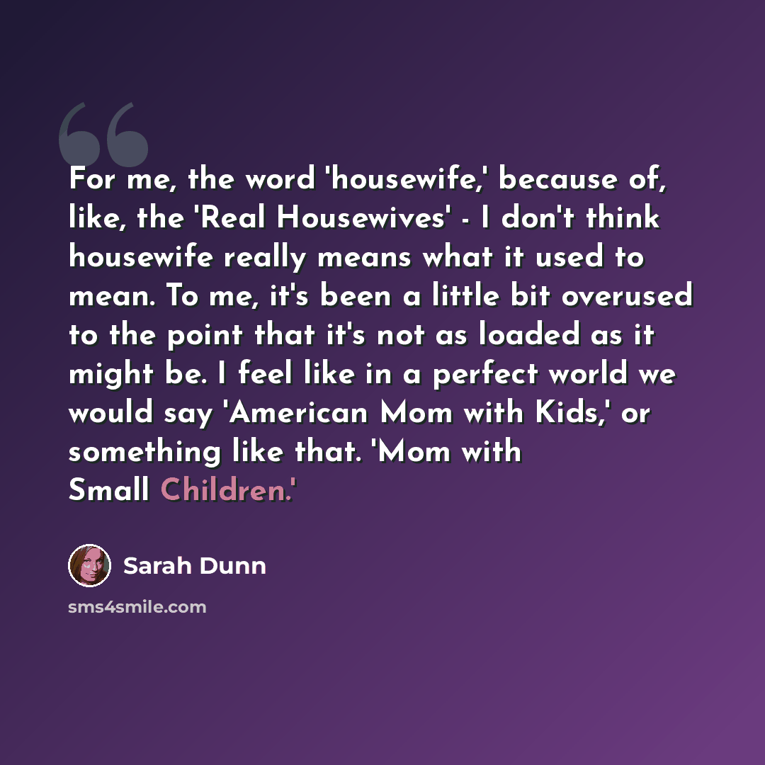 “For me, the word 'housewife,' because of, like, the 'Real Housewives' - I don't think housewife really means what it used to mean. To me, it's been a little bit overused to the point that it's not as loaded as it might be. I feel like in a perfect world we would say 'American Mom with Kids,' or…” quote by Sarah Dunn