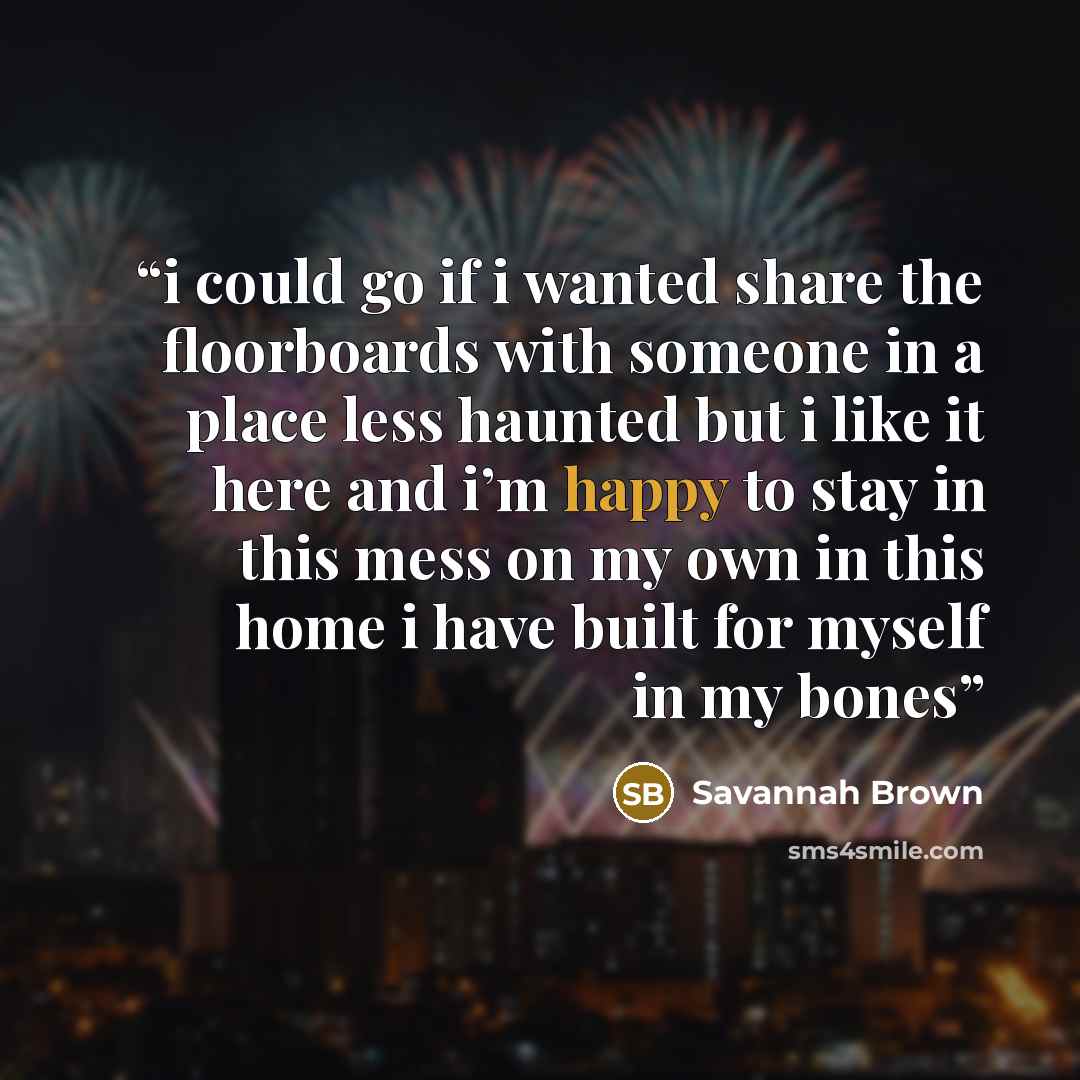 “i could go if i wanted share the floorboards with someone in a place less haunted but i like it here and i’m happy to stay in this mess on my own in this home i have built for myself in my bones” quote by Savannah Brown