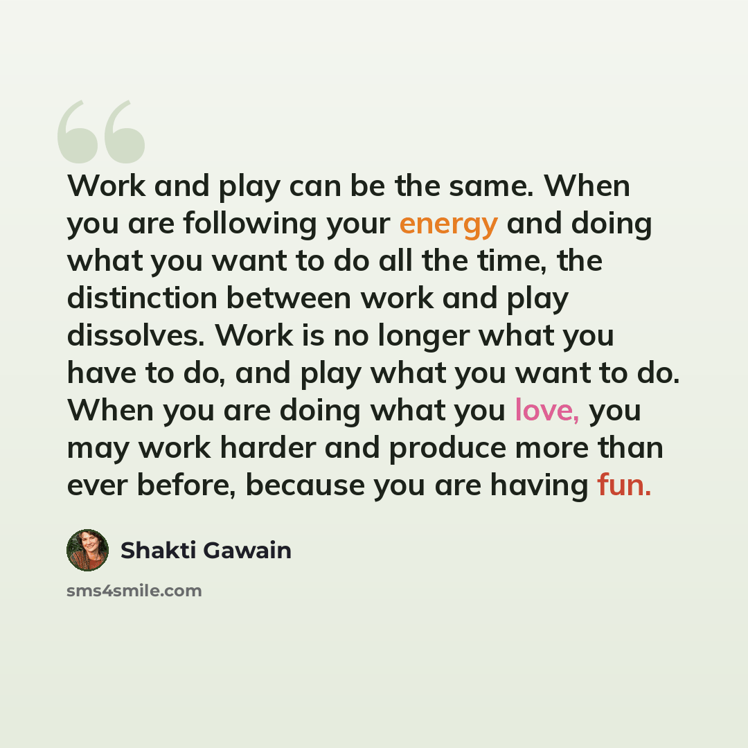 “Work and play can be the same. When you are following your energy and doing what you want to do all the time, the distinction between work and play dissolves. Work is no longer what you have to do, and play what you want to do. When you are doing what you love, you may work harder and produce more…” quote by Shakti Gawain