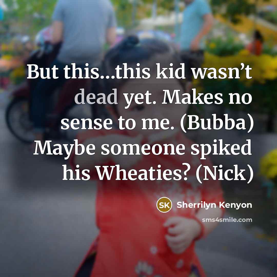 “But this…this kid wasn’t dead yet. Makes no sense to me. (Bubba) Maybe someone spiked his Wheaties? (Nick)” quote by Sherrilyn Kenyon