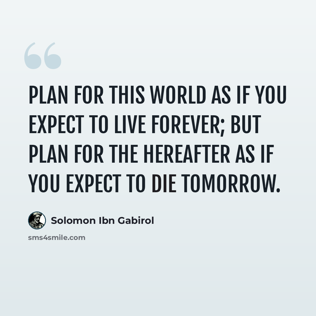 “Plan for this world as if you expect to live forever; but plan for the hereafter as if you expect to die tomorrow.” quote by Solomon Ibn Gabirol