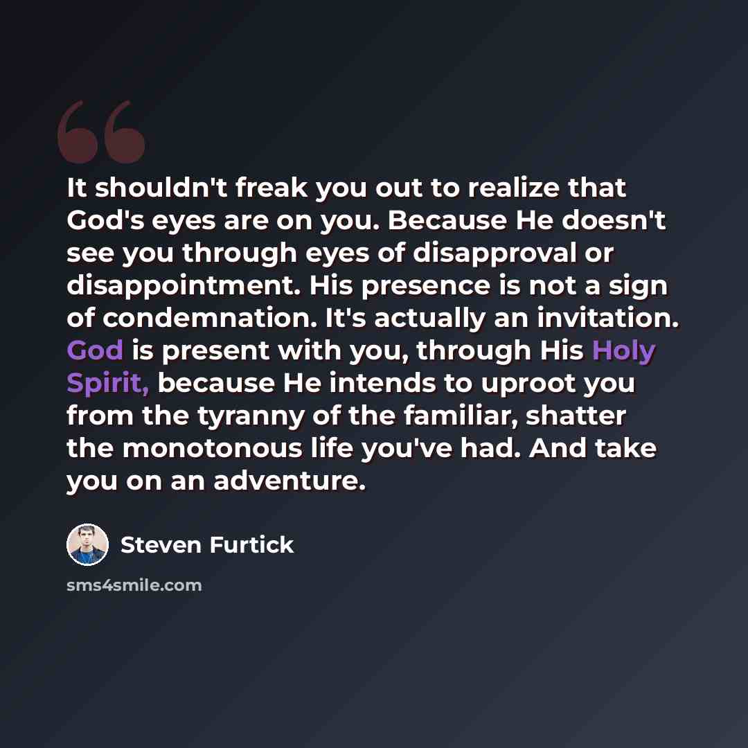“It shouldn't freak you out to realize that God's eyes are on you. Because He doesn't see you through eyes of disapproval or disappointment. His presence is not a sign of condemnation. It's actually an invitation. God is present with you, through His Holy Spirit, because He intends to uproot you…” quote by Steven Furtick