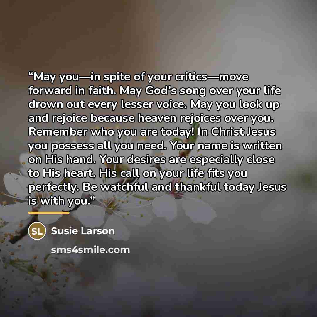 “May you—in spite of your critics—move forward in faith. May God’s song over your life drown out every lesser voice. May you look up and rejoice because heaven rejoices over you. Remember who you are today! In Christ Jesus you possess all you need. Your name is written on His hand. Your desires are…” quote by Susie Larson