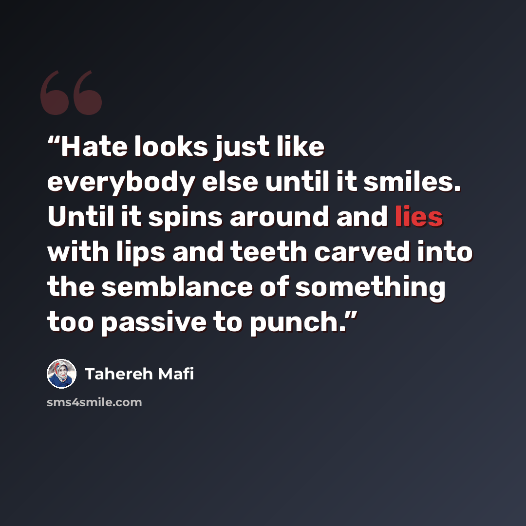 “Hate looks just like everybody else until it smiles. Until it spins around and lies with lips and teeth carved into the semblance of something too passive to punch.” quote by Tahereh Mafi