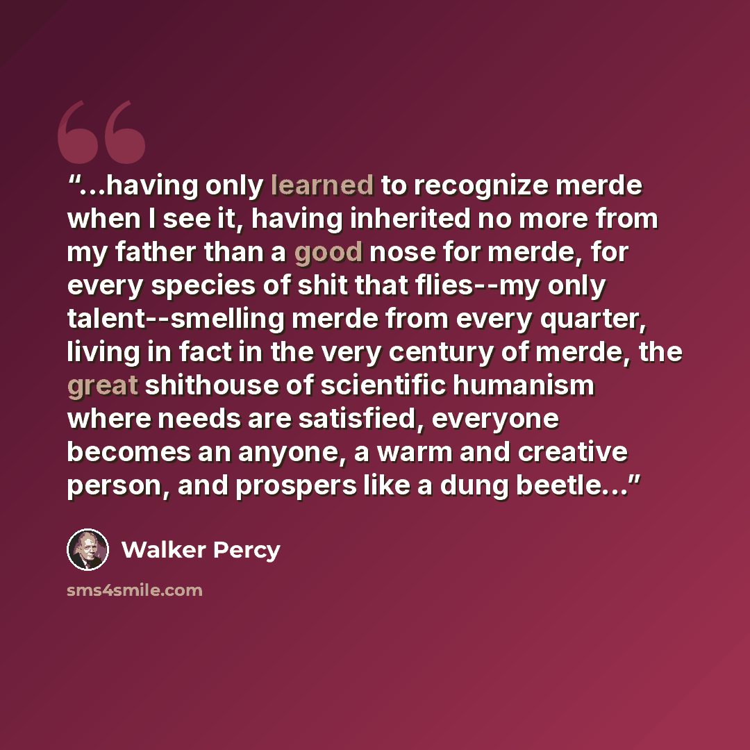 “...having only learned to recognize merde when I see it, having inherited no more from my father than a good nose for merde, for every species of shit that flies--my only talent--smelling merde from every quarter, living in fact in the very century of merde, the great shithouse of scientific…” quote by Walker Percy